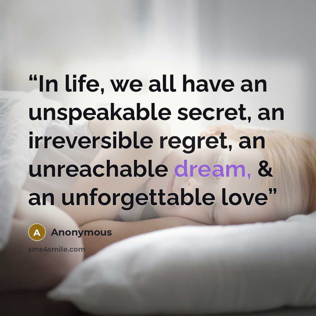“In life, we all have an unspeakable secret, an irreversible regret, an unreachable dream, & an unforgettable love” quote by Anonymous