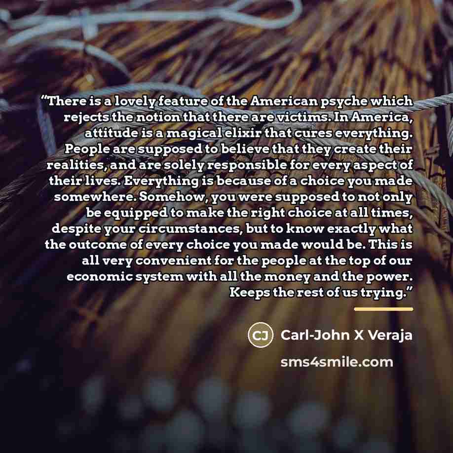 “There is a lovely feature of the American psyche which rejects the notion that there are victims. In America, attitude is a magical elixir that cures everything. People are supposed to believe that they create their realities, and are solely responsible for every aspect of their lives. Everything…” quote by Carl-John X Veraja