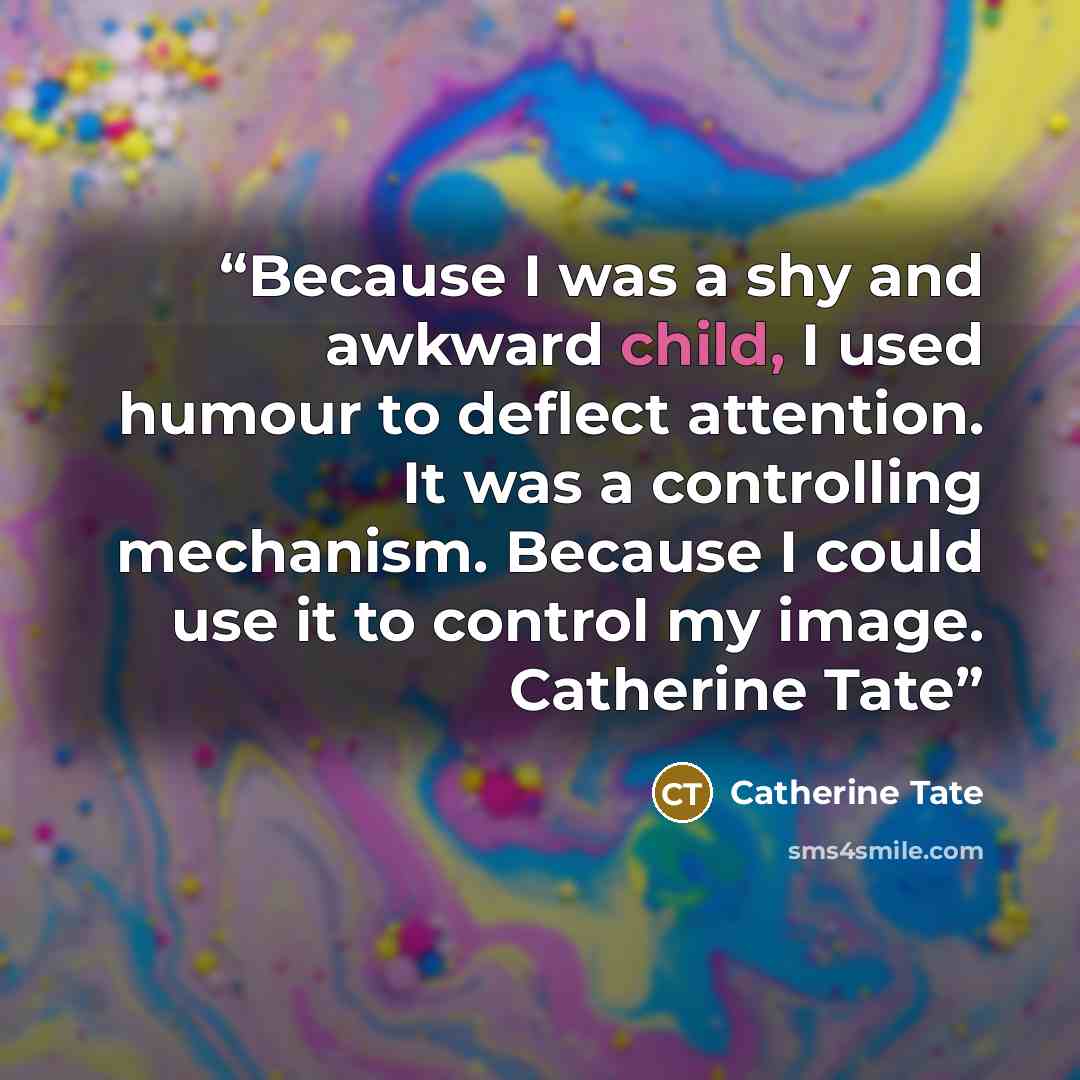 “Because I was a shy and awkward child, I used humour to deflect attention. It was a controlling mechanism. Because I could use it to control my image. Catherine Tate” quote by Catherine Tate