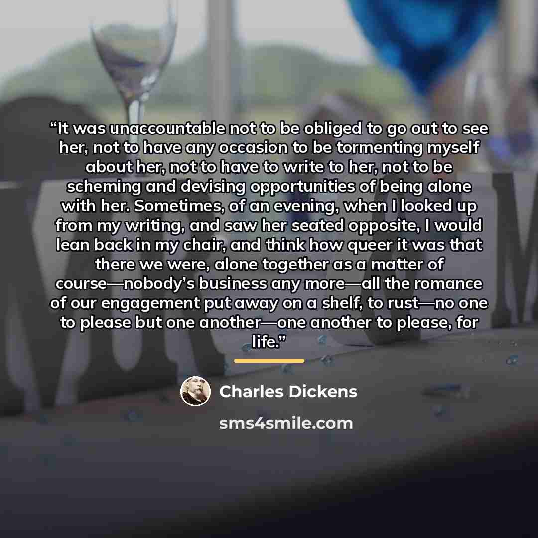 “It was unaccountable not to be obliged to go out to see her, not to have any occasion to be tormenting myself about her, not to have to write to her, not to be scheming and devising opportunities of being alone with her. Sometimes, of an evening, when I looked up from my writing, and saw her…” quote by Charles Dickens
