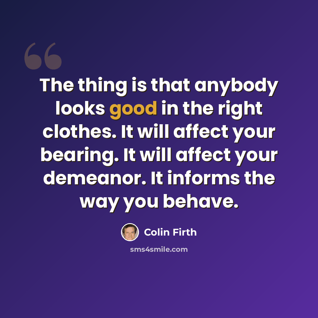 “The thing is that anybody looks good in the right clothes. It will affect your bearing. It will affect your demeanor. It informs the way you behave.” quote by Colin Firth