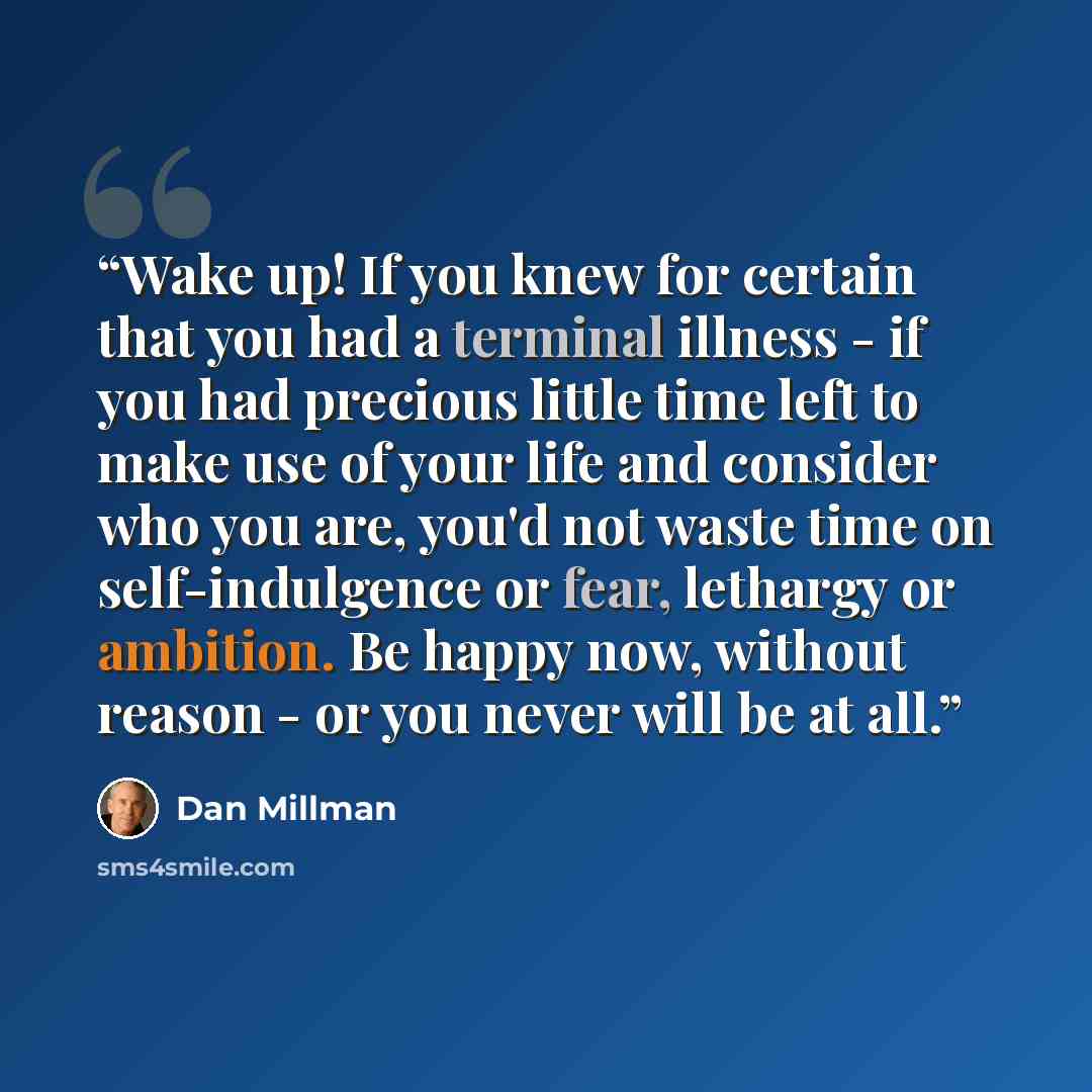 “Wake up! If you knew for certain that you had a terminal illness - if you had precious little time left to make use of your life and consider who you are, you'd not waste time on self-indulgence or fear, lethargy or ambition. Be happy now, without reason - or you never will be at all.” quote by Dan Millman