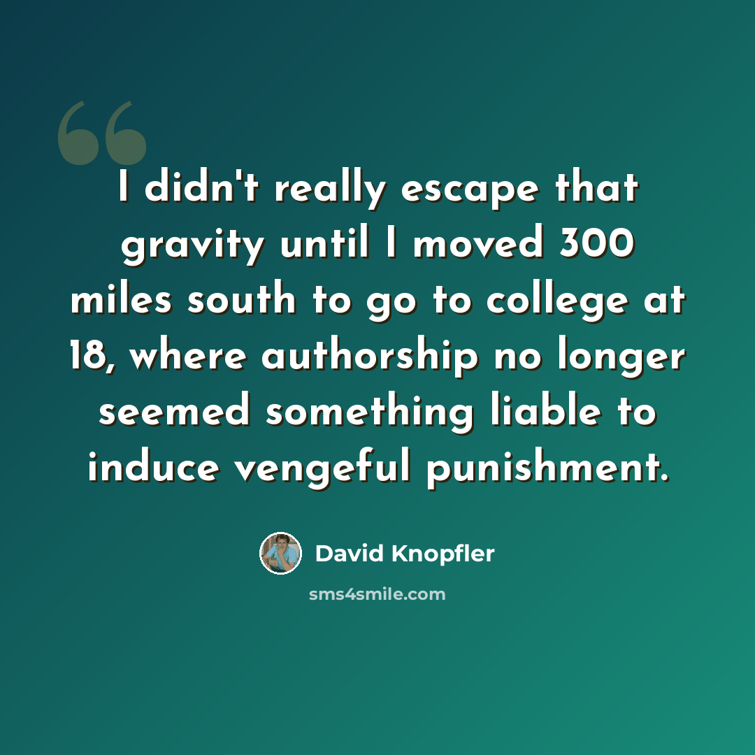 “I didn't really escape that gravity until I moved 300 miles south to go to college at 18, where authorship no longer seemed something liable to induce vengeful punishment.” quote by David Knopfler