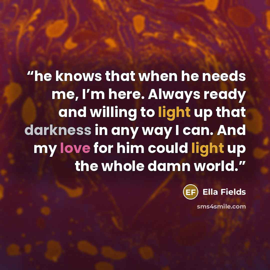 “he knows that when he needs me, I’m here. Always ready and willing to light up that darkness in any way I can. And my love for him could light up the whole damn world.” quote by Ella Fields