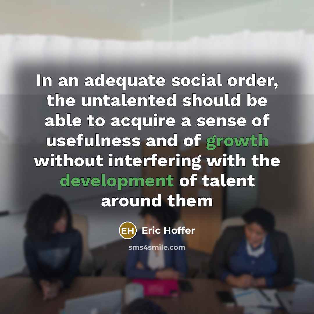 “In an adequate social order, the untalented should be able to acquire a sense of usefulness and of growth without interfering with the development of talent around them” quote by Eric Hoffer
