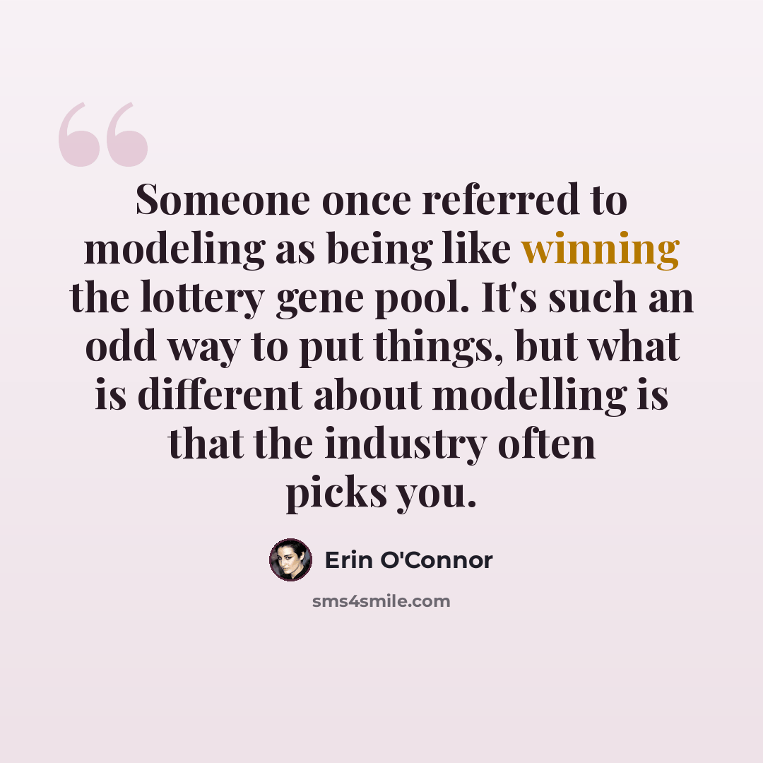 “Someone once referred to modeling as being like winning the lottery gene pool. It's such an odd way to put things, but what is different about modelling is that the industry often picks you.” quote by Erin O'Connor