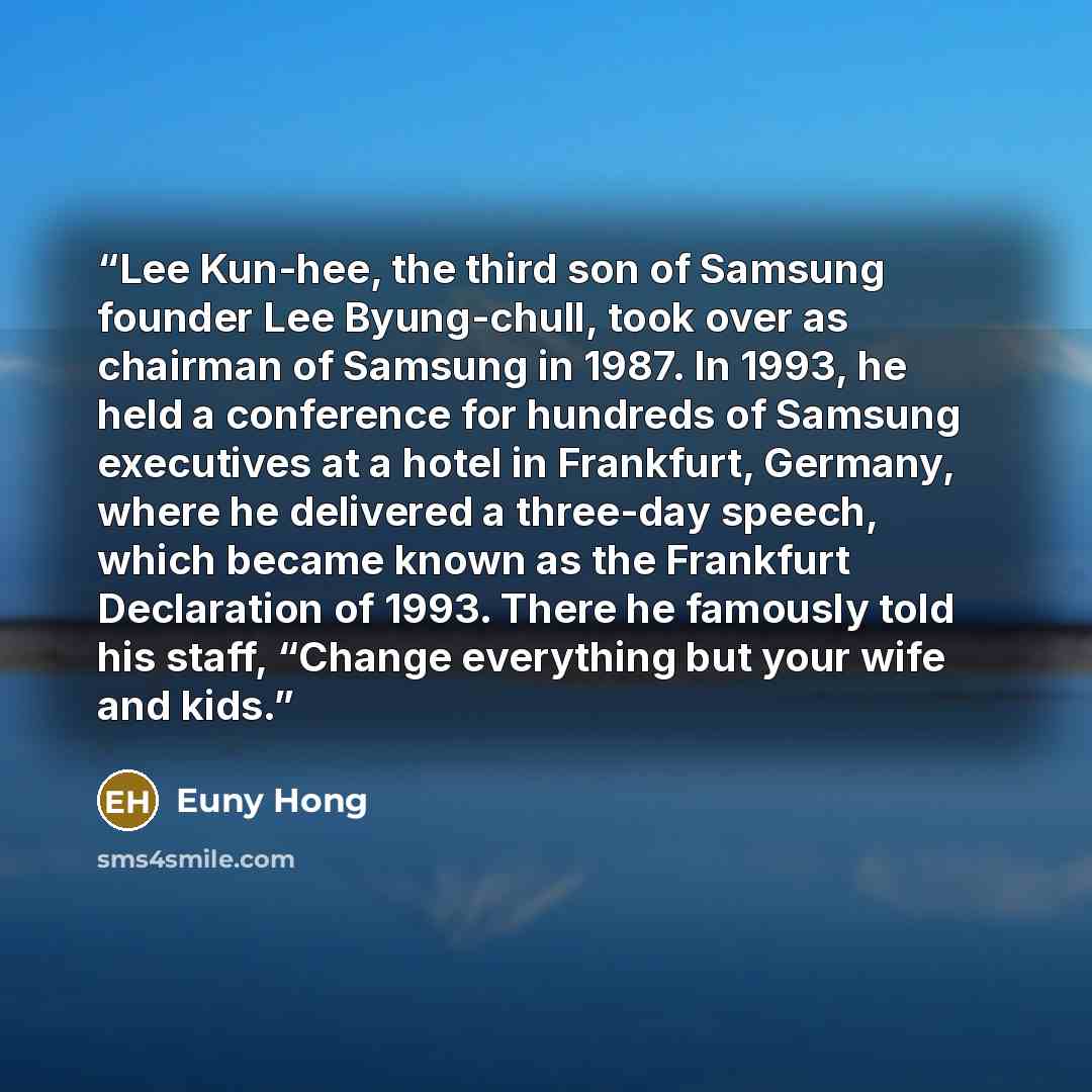 “Lee Kun-hee, the third son of Samsung founder Lee Byung-chull, took over as chairman of Samsung in 1987. In 1993, he held a conference for hundreds of Samsung executives at a hotel in Frankfurt, Germany, where he delivered a three-day speech, which became known as the Frankfurt Declaration of…” quote by Euny Hong