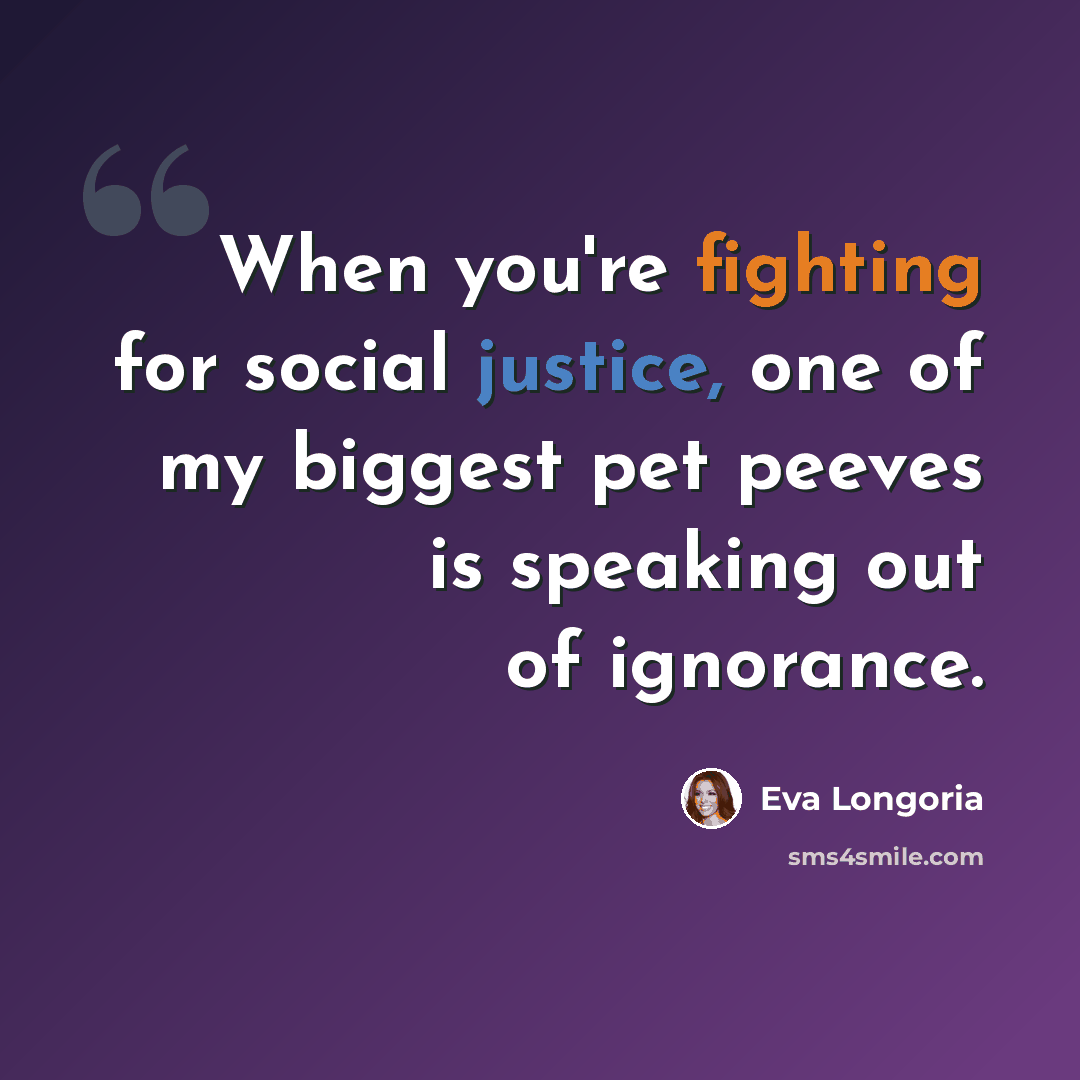 “When you're fighting for social justice, one of my biggest pet peeves is speaking out of ignorance.” quote by Eva Longoria