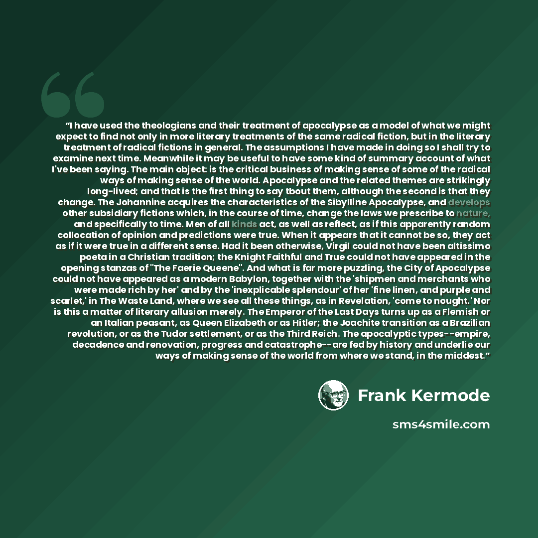 “I have used the theologians and their treatment of apocalypse as a model of what we might expect to find not only in more literary treatments of the same radical fiction, but in the literary treatment of radical fictions in general. The assumptions I have made in doing so I shall try to examine…” quote by Frank Kermode