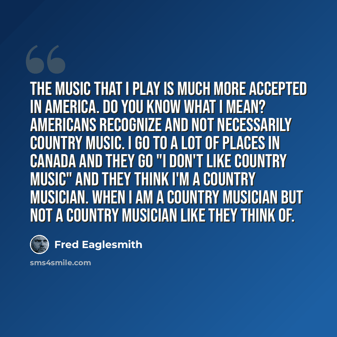 “The music that I play is much more accepted in America. Do you know what I mean? Americans recognize and not necessarily country music. I go to a lot of places in Canada and they go "I don't like country music" and they think I'm a country musician. When I am a country musician but not a country…” quote by Fred Eaglesmith