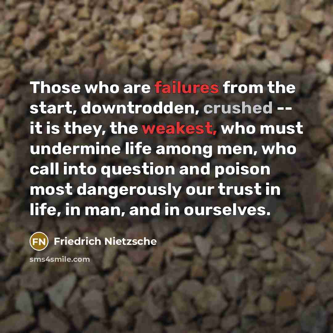 “Those who are failures from the start, downtrodden, crushed -- it is they, the weakest, who must undermine life among men, who call into question and poison most dangerously our trust in life, in man, and in ourselves.” quote by Friedrich Nietzsche