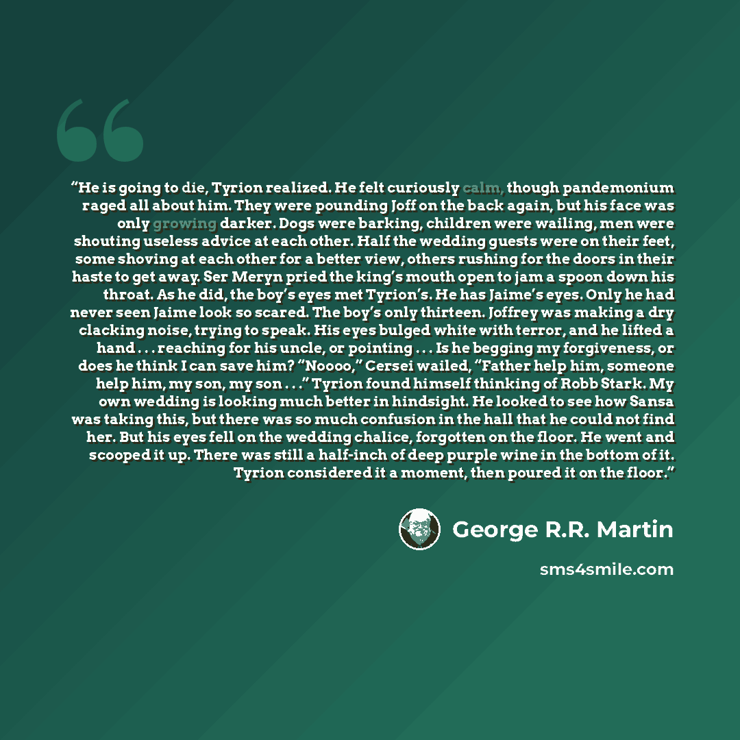 “He is going to die, Tyrion realized. He felt curiously calm, though pandemonium raged all about him. They were pounding Joff on the back again, but his face was only growing darker. Dogs were barking, children were wailing, men were shouting useless advice at each other. Half the wedding guests…” quote by George R.R. Martin