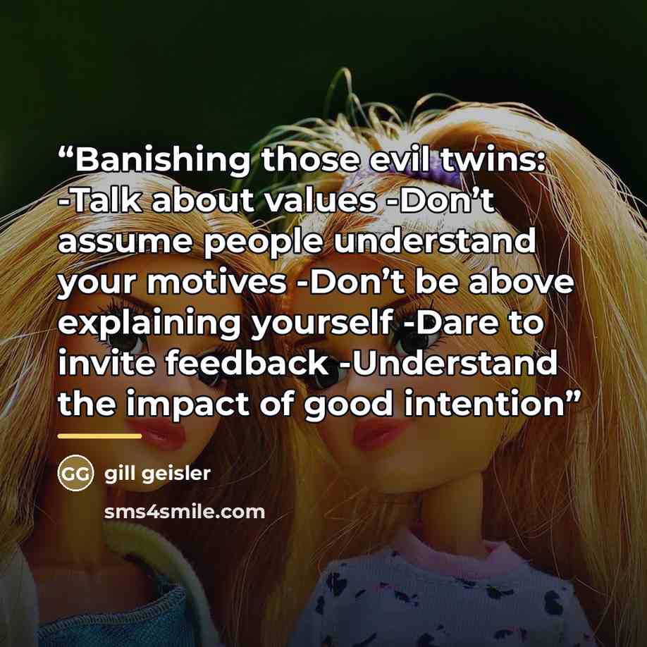 “Banishing those evil twins: -Talk about values -Don’t assume people understand your motives -Don’t be above explaining yourself -Dare to invite feedback -Understand the impact of good intention” quote by Gill Geisler