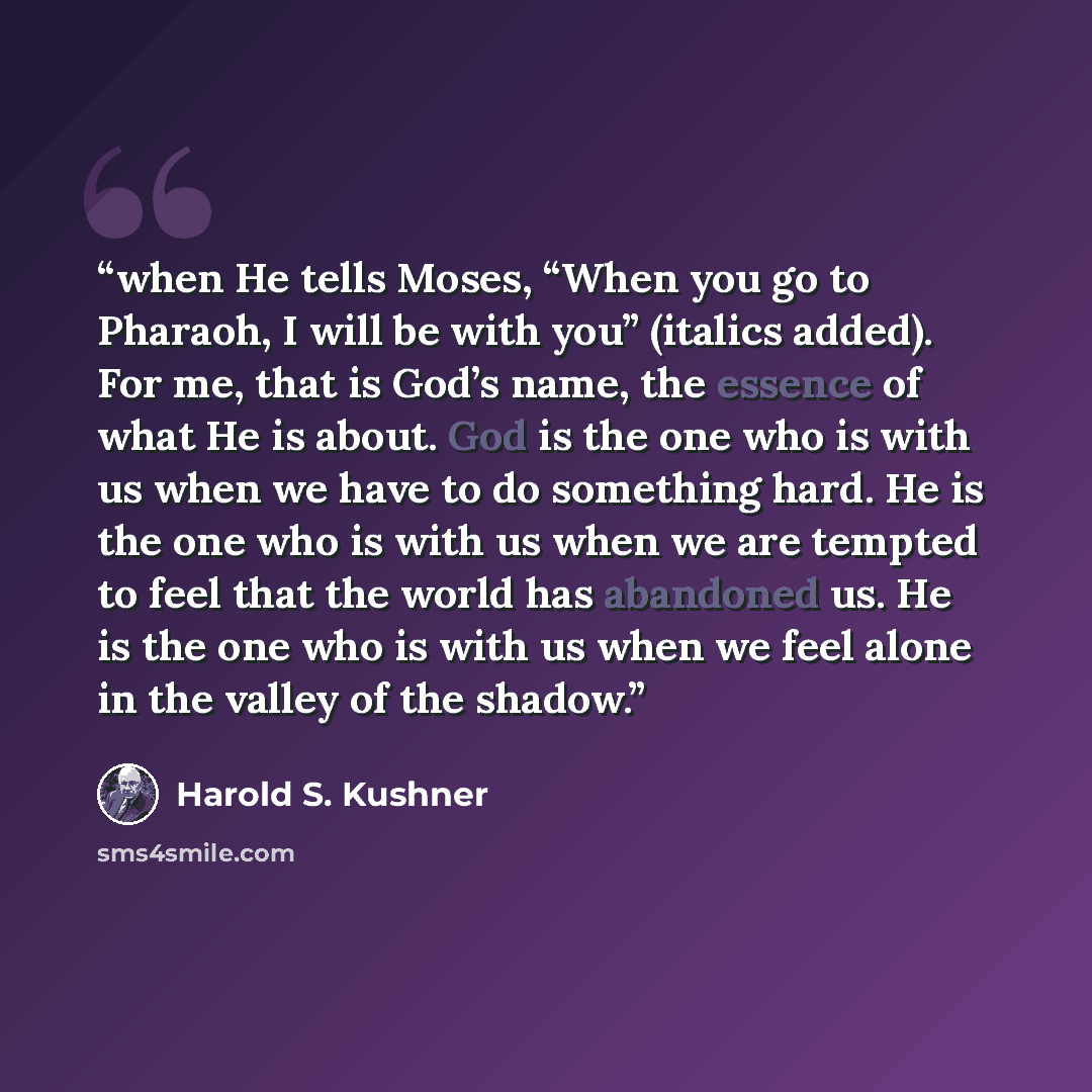 “when He tells Moses, “When you go to Pharaoh, I will be with you” (italics added). For me, that is God’s name, the essence of what He is about. God is the one who is with us when we have to do something hard. He is the one who is with us when we are tempted to feel that the world has abandoned us…” quote by Harold S. Kushner