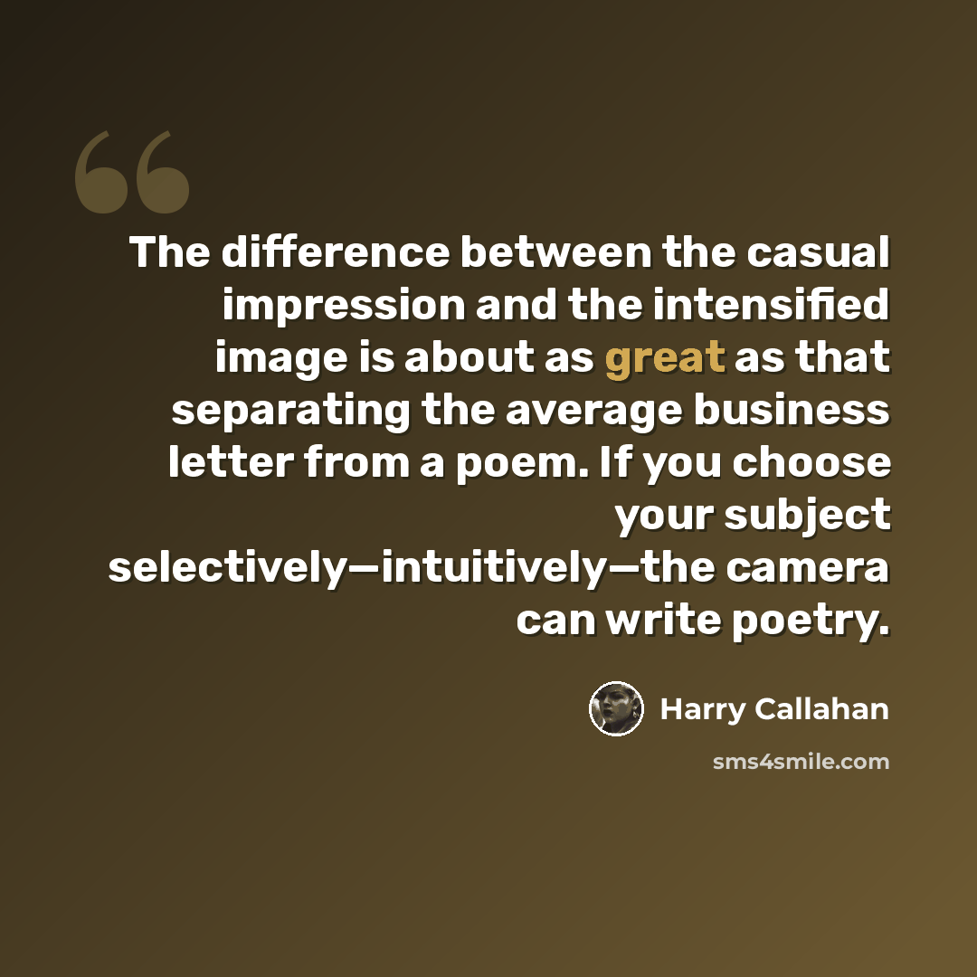 “The difference between the casual impression and the intensified image is about as great as that separating the average business letter from a poem. If you choose your subject selectively—intuitively—the camera can write poetry.” quote by Harry Callahan