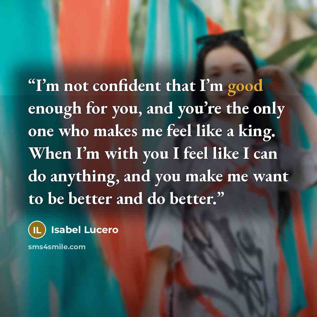 “I’m not confident that I’m good enough for you, and you’re the only one who makes me feel like a king. When I’m with you I feel like I can do anything, and you make me want to be better and do better.” quote by Isabel Lucero