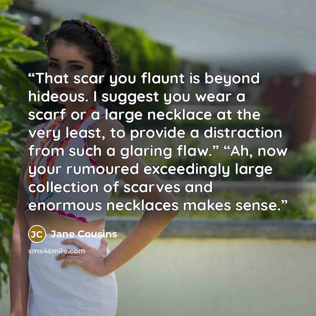“That scar you flaunt is beyond hideous. I suggest you wear a scarf or a large necklace at the very least, to provide a distraction from such a glaring flaw.” “Ah, now your rumoured exceedingly large collection of scarves and enormous necklaces makes sense.” quote by Jane Cousins