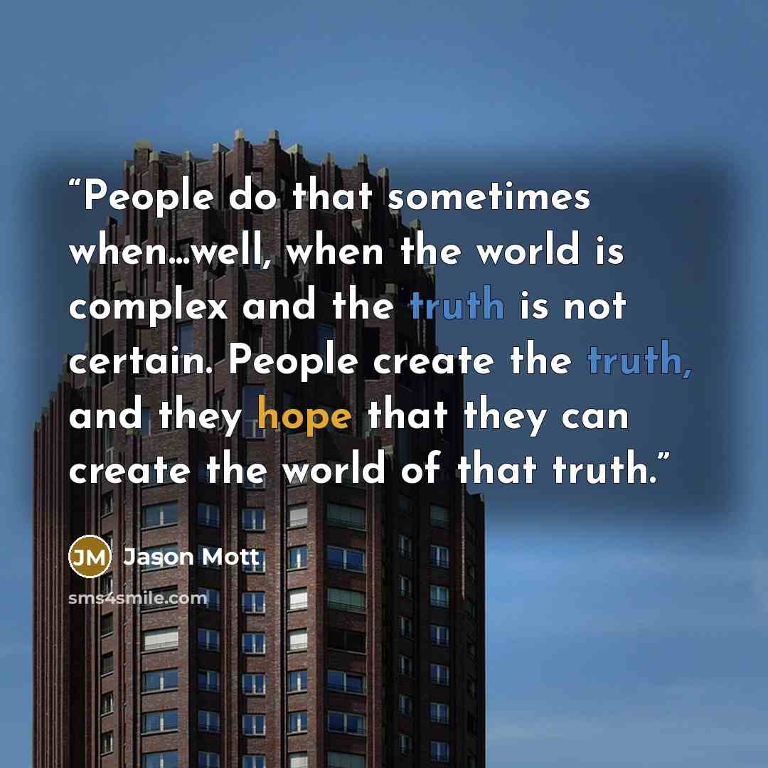 “People do that sometimes when...well, when the world is complex and the truth is not certain. People create the truth, and they hope that they can create the world of that truth.” quote by Jason Mott