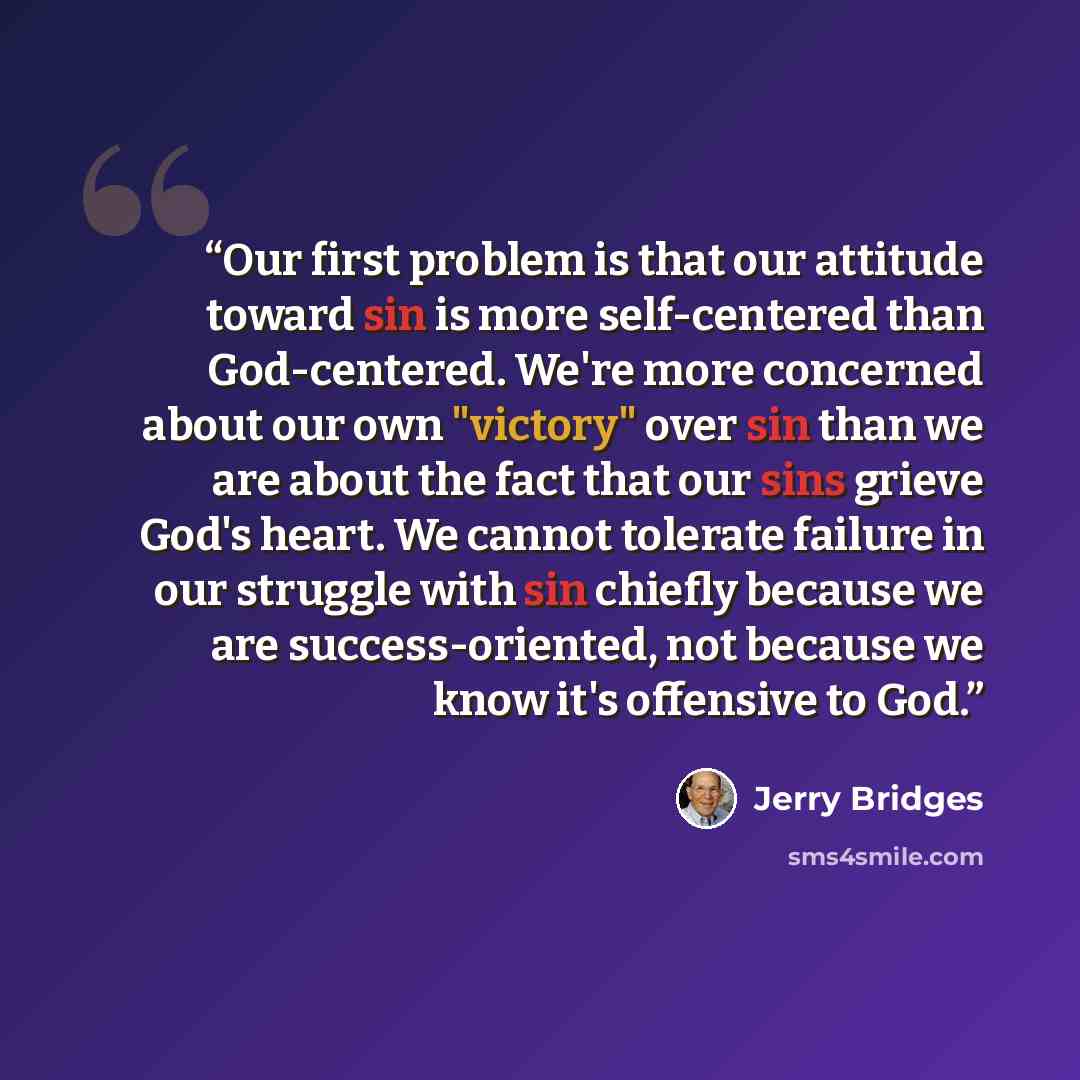 “Our first problem is that our attitude toward sin is more self-centered than God-centered. We're more concerned about our own "victory" over sin than we are about the fact that our sins grieve God's heart. We cannot tolerate failure in our struggle with sin chiefly because we are success-oriented…” quote by Jerry Bridges