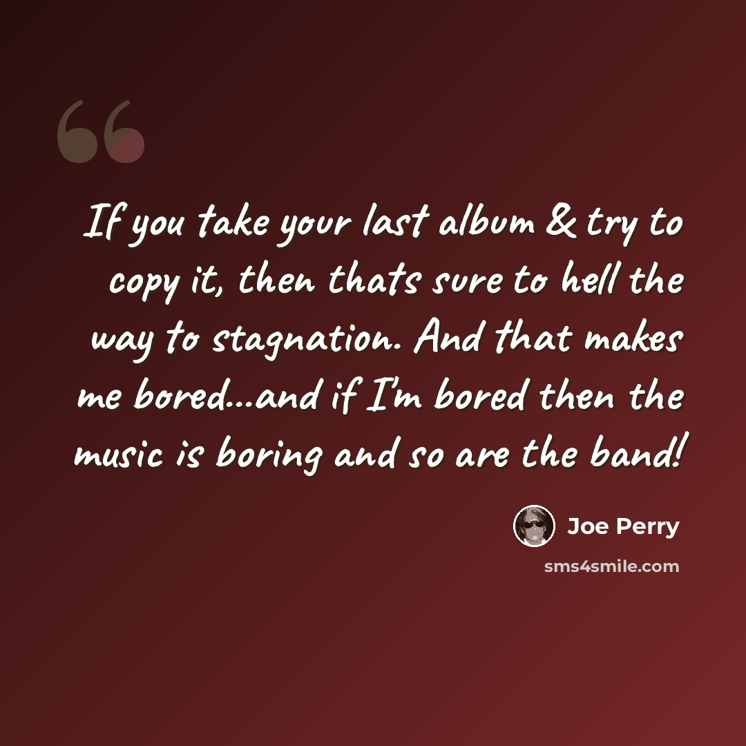 “If you take your last album & try to copy it, then thats sure to hell the way to stagnation. And that makes me bored...and if I'm bored then the music is boring and so are the band!” quote by Joe Perry