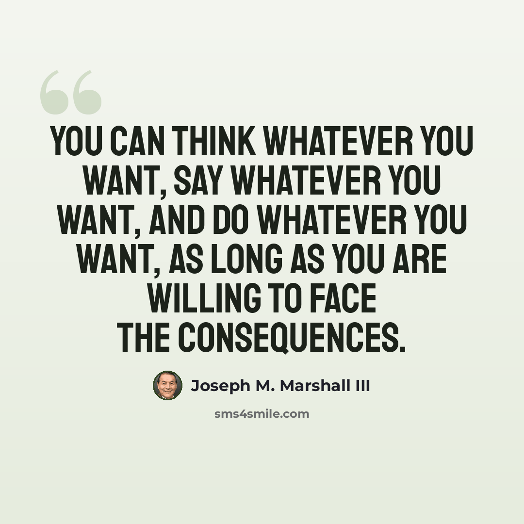 “You can think whatever you want, say whatever you want, and do whatever you want, as long as you are willing to face the consequences.” quote by Joseph M. Marshall III