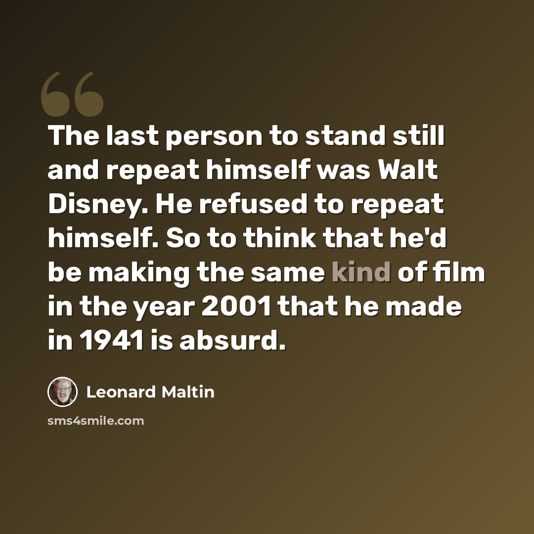 “The last person to stand still and repeat himself was Walt Disney. He refused to repeat himself. So to think that he'd be making the same kind of film in the year 2001 that he made in 1941 is absurd.” quote by Leonard Maltin