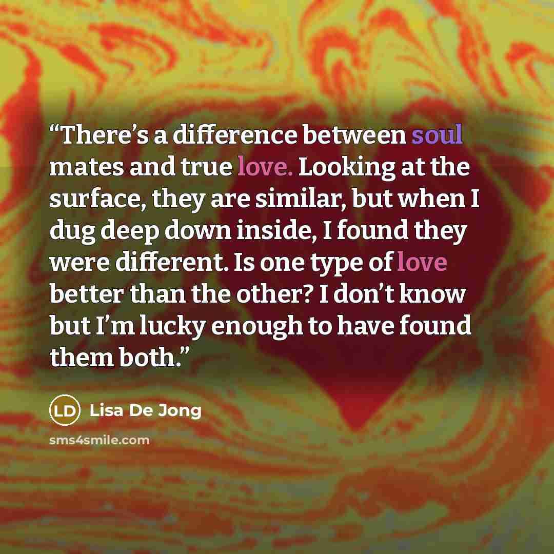“There’s a difference between soul mates and true love. Looking at the surface, they are similar, but when I dug deep down inside, I found they were different. Is one type of love better than the other? I don’t know but I’m lucky enough to have found them both.” quote by Lisa De Jong