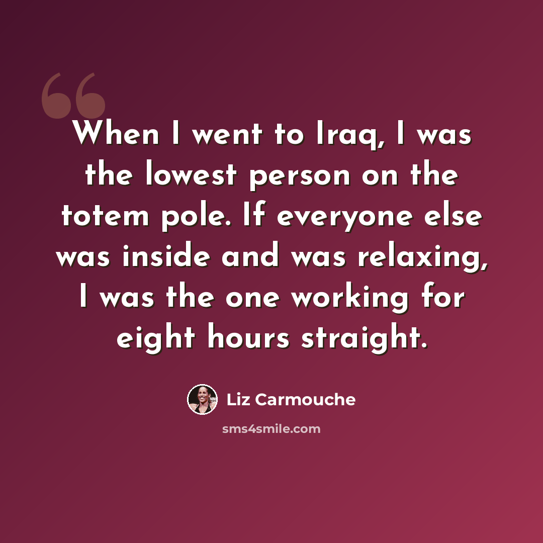 “When I went to Iraq, I was the lowest person on the totem pole. If everyone else was inside and was relaxing, I was the one working for eight hours straight.” quote by Liz Carmouche