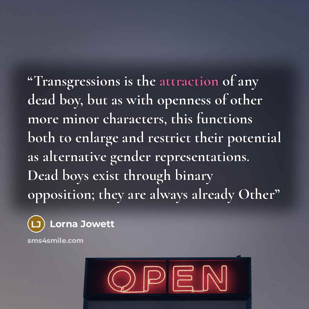 “Transgressions is the attraction of any dead boy, but as with openness of other more minor characters, this functions both to enlarge and restrict their potential as alternative gender representations. Dead boys exist through binary opposition; they are always already Other” quote by Lorna Jowett