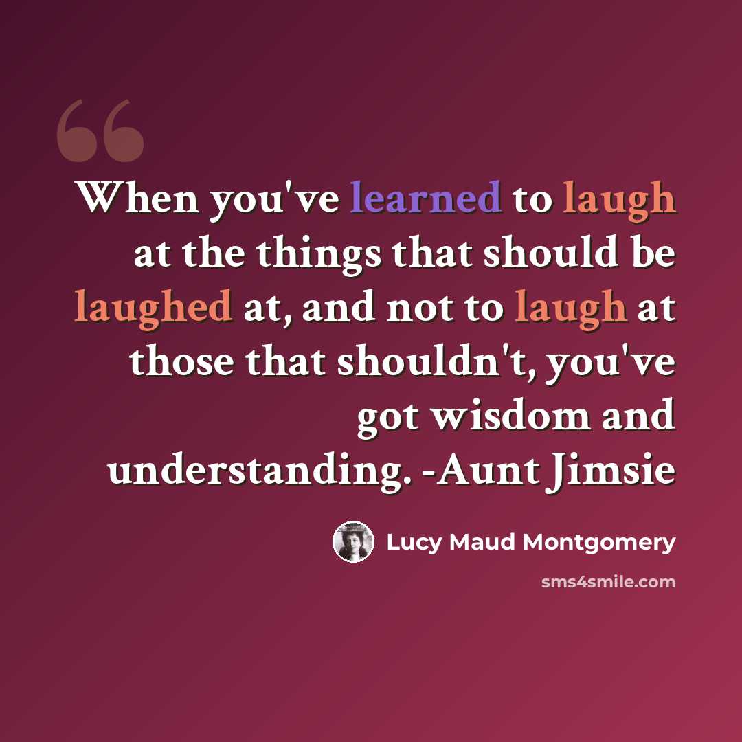 “When you've learned to laugh at the things that should be laughed at, and not to laugh at those that shouldn't, you've got wisdom and understanding. -Aunt Jimsie” quote by Lucy Maud Montgomery