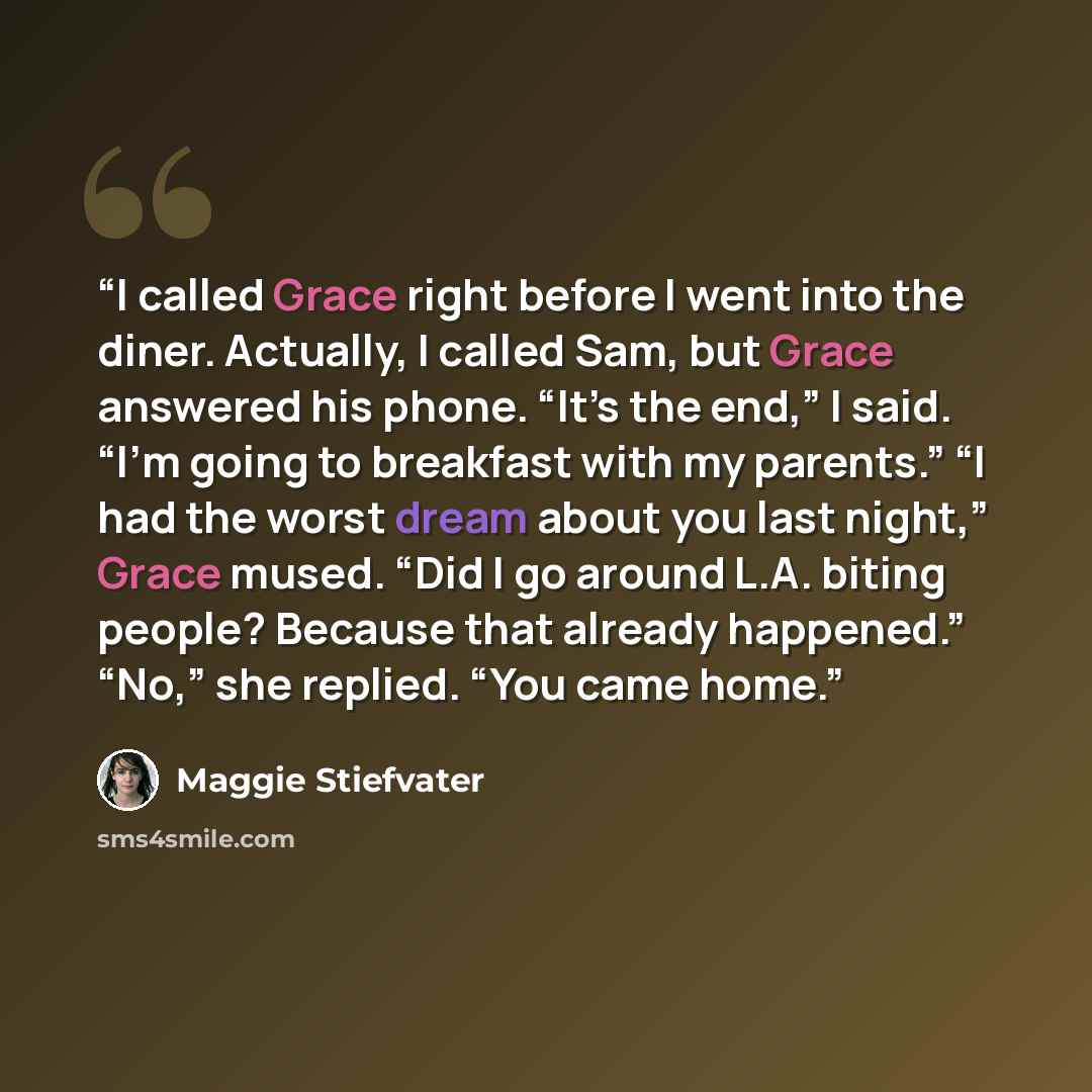 “I called Grace right before I went into the diner. Actually, I called Sam, but Grace answered his phone. “It’s the end,” I said. “I’m going to breakfast with my parents.” “I had the worst dream about you last night,” Grace mused. “Did I go around L.A. biting people? Because that already happened.”…” quote by Maggie Stiefvater