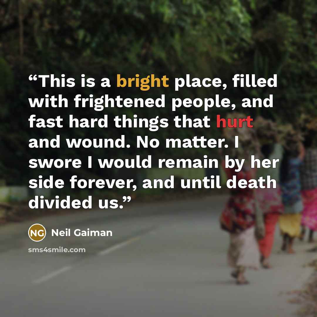 “This is a bright place, filled with frightened people, and fast hard things that hurt and wound. No matter. I swore I would remain by her side forever, and until death divided us.” quote by Neil Gaiman