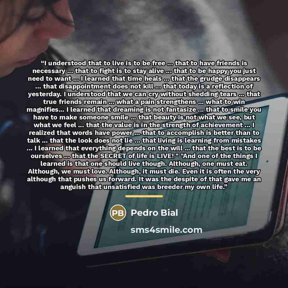 “I understood that to live is to be free ... that to have friends is necessary ... that to fight is to stay alive ... that to be happy you just need to want ... I learned that time heals ... that the grudge disappears ... that disappointment does not kill ... that today is a reflection of…” quote by Anonymous