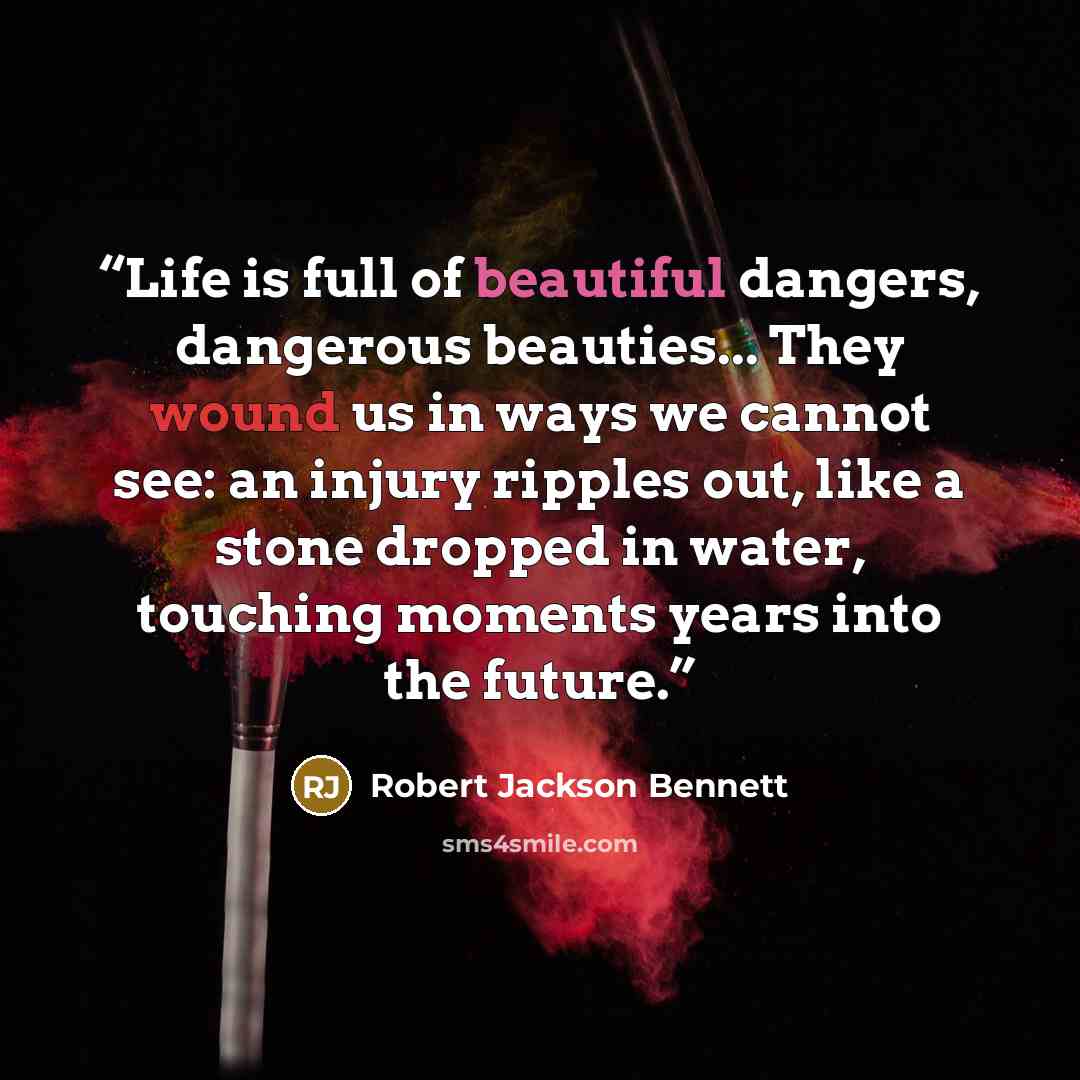 “Life is full of beautiful dangers, dangerous beauties... They wound us in ways we cannot see: an injury ripples out, like a stone dropped in water, touching moments years into the future.” quote by Robert Jackson Bennett