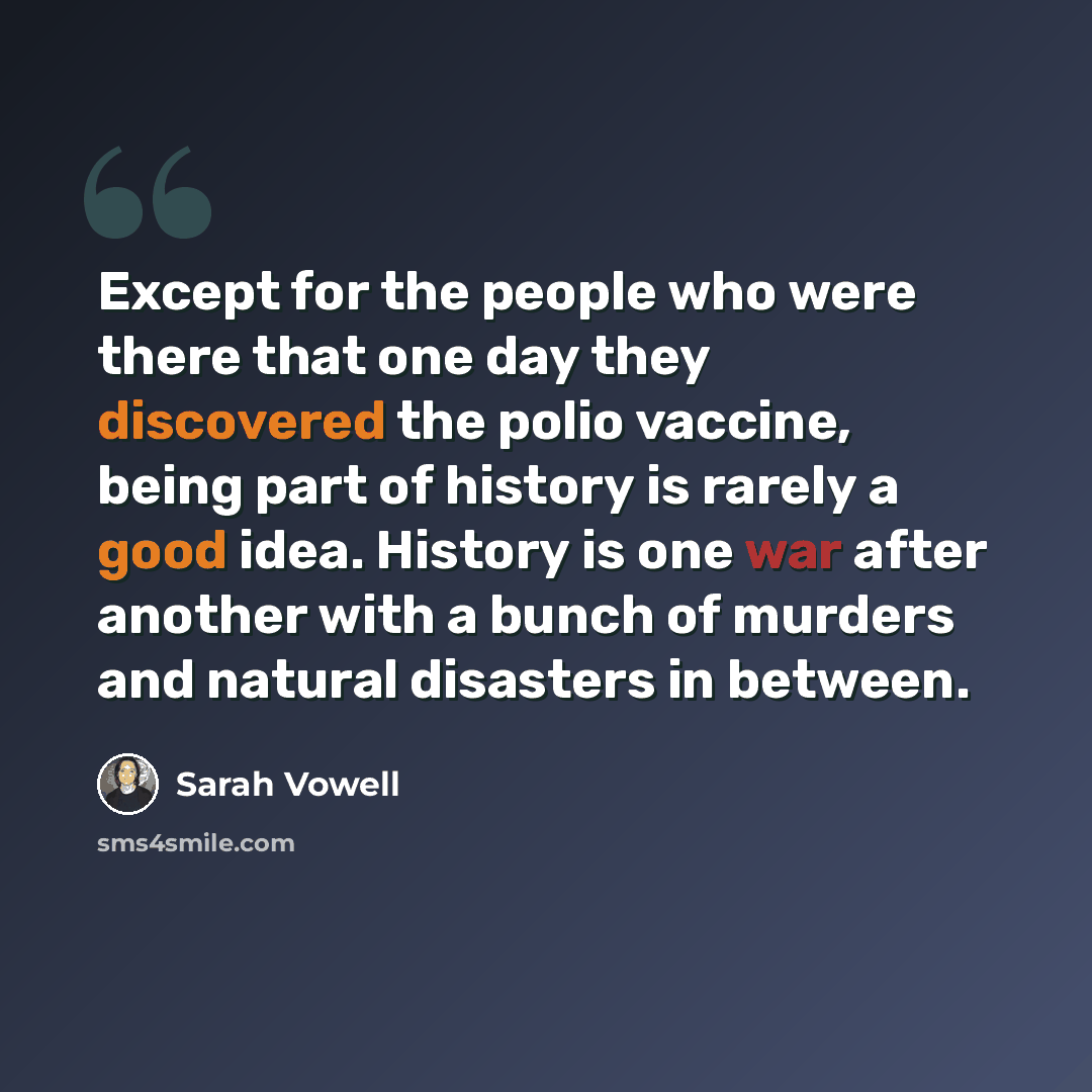 “Except for the people who were there that one day they discovered the polio vaccine, being part of history is rarely a good idea. History is one war after another with a bunch of murders and natural disasters in between.” quote by Sarah Vowell