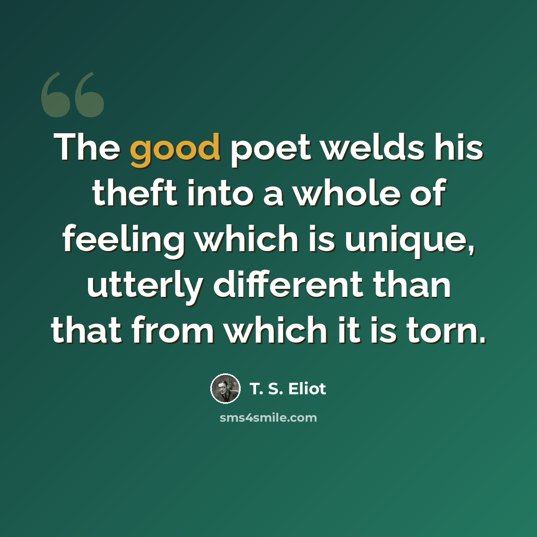 “The good poet welds his theft into a whole of feeling which is unique, utterly different than that from which it is torn.” quote by T. S. Eliot