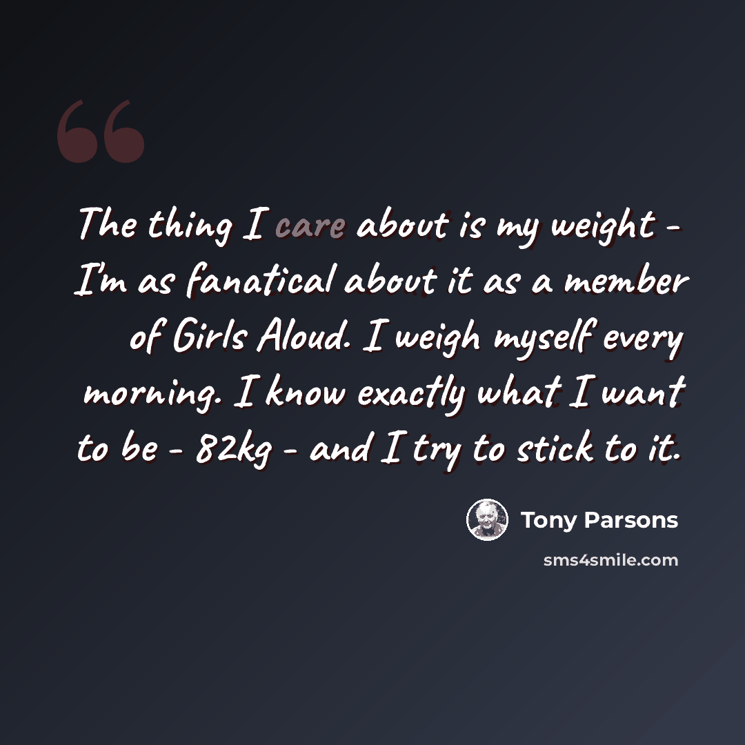 “The thing I care about is my weight - I'm as fanatical about it as a member of Girls Aloud. I weigh myself every morning. I know exactly what I want to be - 82kg - and I try to stick to it.” quote by Tony Parsons