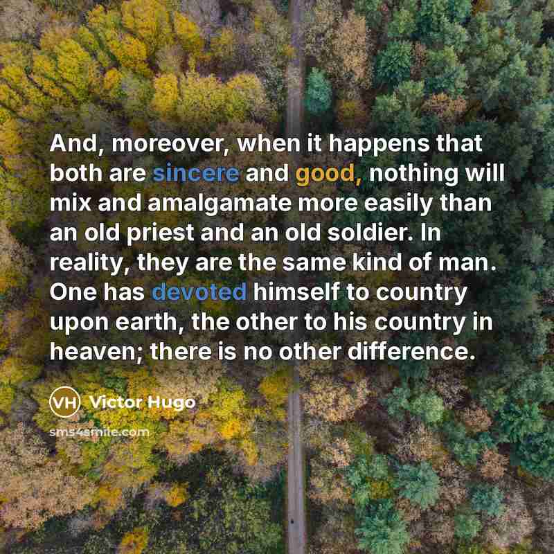 “And, moreover, when it happens that both are sincere and good, nothing will mix and amalgamate more easily than an old priest and an old soldier. In reality, they are the same kind of man. One has devoted himself to country upon earth, the other to his country in heaven; there is no other…” quote by Victor Hugo