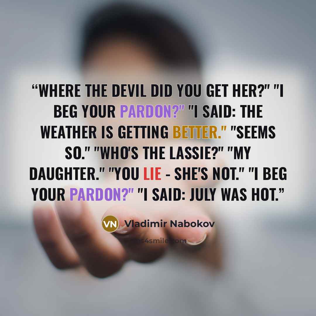 “Where the devil did you get her?" "I beg your pardon?" "I said: the weather is getting better." "Seems so." "Who's the lassie?" "My daughter." "You lie - she's not." "I beg your pardon?" "I said: July was hot.” quote by Vladimir Nabokov