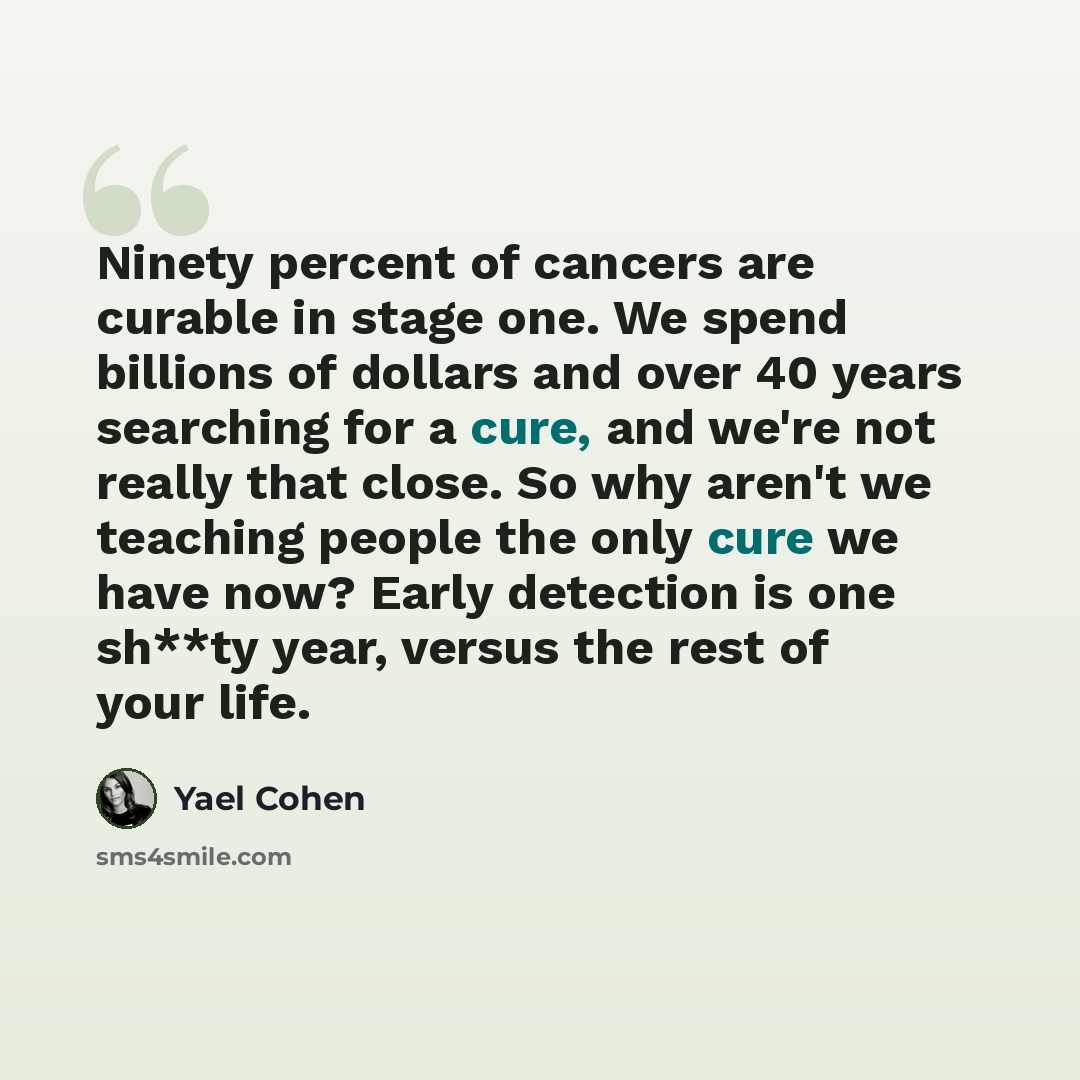 “Ninety percent of cancers are curable in stage one. We spend billions of dollars and over 40 years searching for a cure, and we're not really that close. So why aren't we teaching people the only cure we have now? Early detection is one sh**ty year, versus the rest of your life.” quote by Yael Cohen