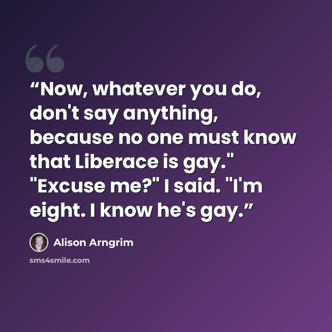 “Now, whatever you do, don't say anything, because no one must know that Liberace is gay." "Excuse me?" I said. "I'm eight. I know he's gay.” quote by Alison Arngrim