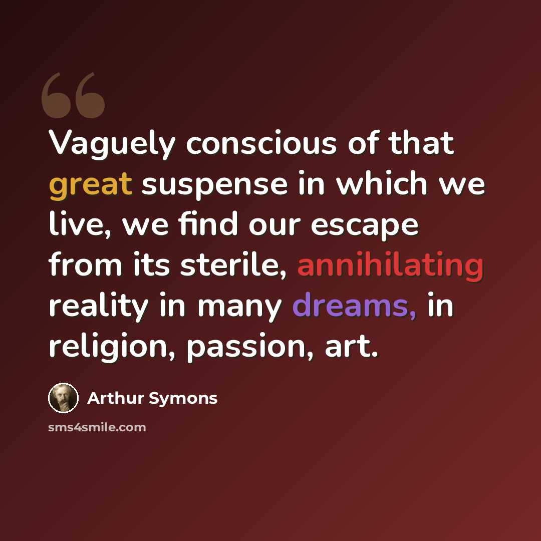 “Vaguely conscious of that great suspense in which we live, we find our escape from its sterile, annihilating reality in many dreams, in religion, passion, art.” quote by Arthur Symons