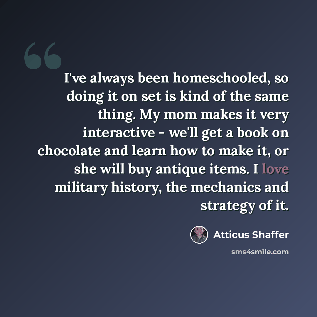 “I've always been homeschooled, so doing it on set is kind of the same thing. My mom makes it very interactive - we'll get a book on chocolate and learn how to make it, or she will buy antique items. I love military history, the mechanics and strategy of it.” quote by Atticus Shaffer