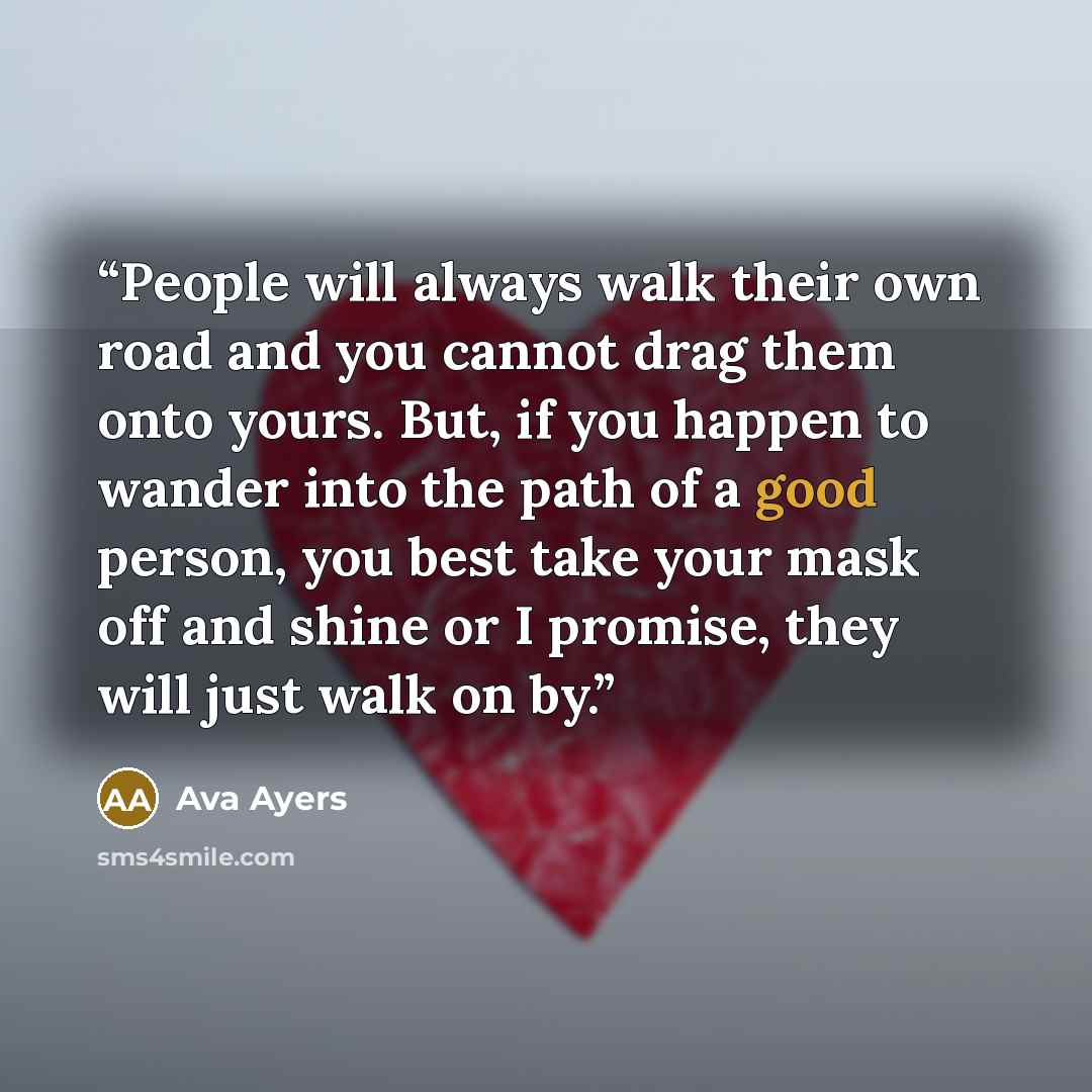 “People will always walk their own road and you cannot drag them onto yours. But, if you happen to wander into the path of a good person, you best take your mask off and shine or I promise, they will just walk on by.” quote by Ava Ayers