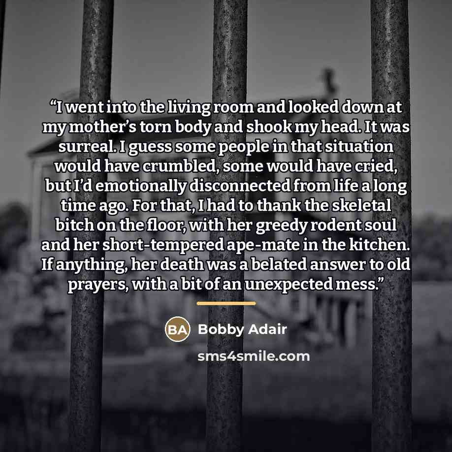 “I went into the living room and looked down at my mother’s torn body and shook my head. It was surreal. I guess some people in that situation would have crumbled, some would have cried, but I’d emotionally disconnected from life a long time ago. For that, I had to thank the skeletal bitch on the…” quote by Bobby Adair