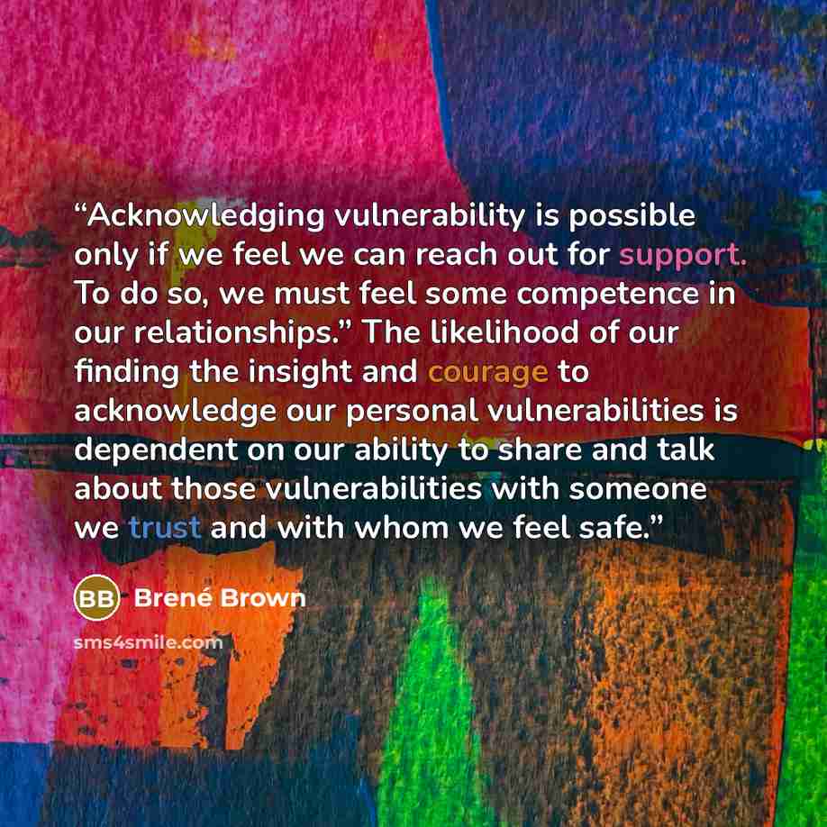 “Acknowledging vulnerability is possible only if we feel we can reach out for support. To do so, we must feel some competence in our relationships.” The likelihood of our finding the insight and courage to acknowledge our personal vulnerabilities is dependent on our ability to share and talk about…” quote by Brené Brown