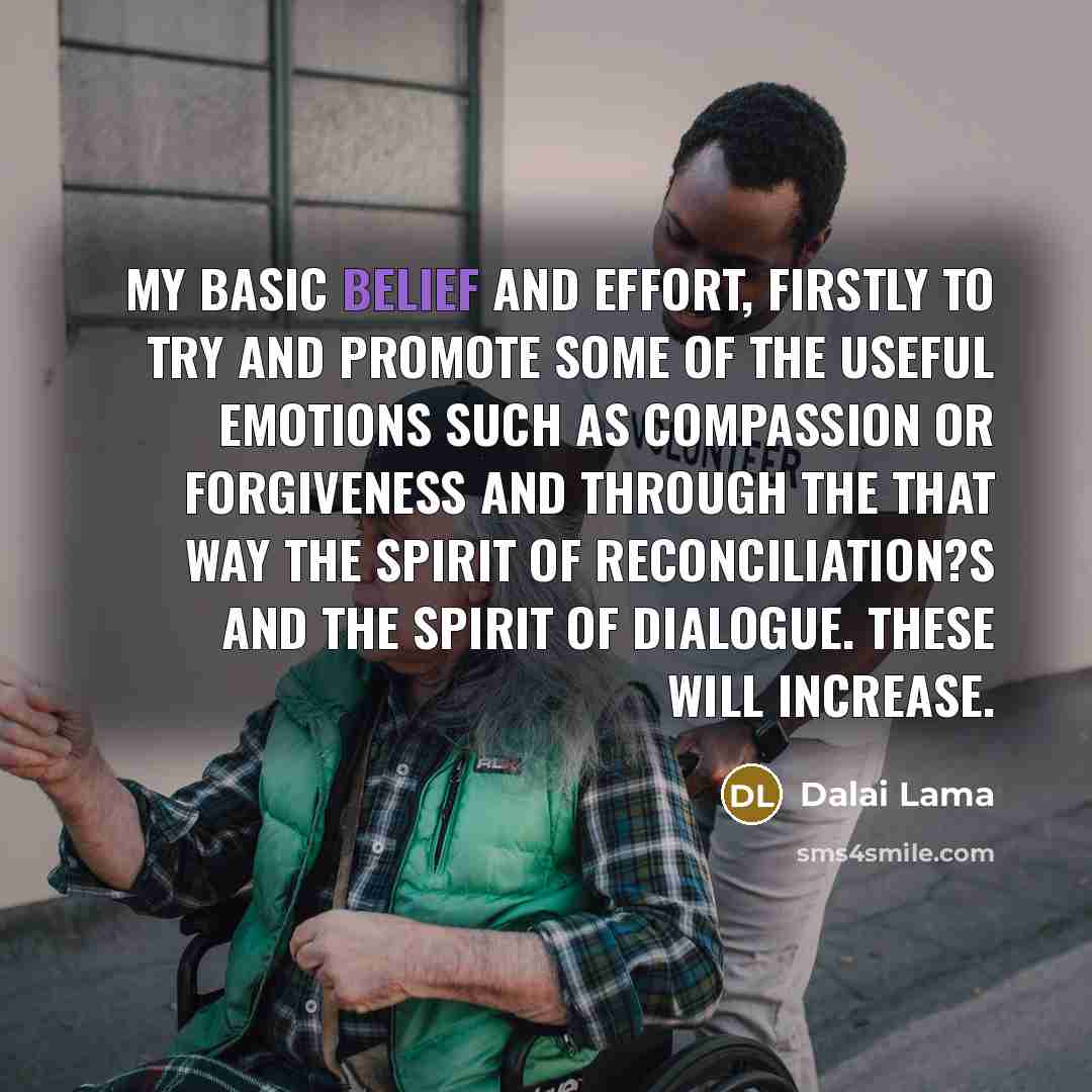 “My basic belief and effort, firstly to try and promote some of the useful emotions such as compassion or forgiveness and through the that way the spirit of reconciliation?s and the spirit of dialogue. These will increase.” quote by Dalai Lama