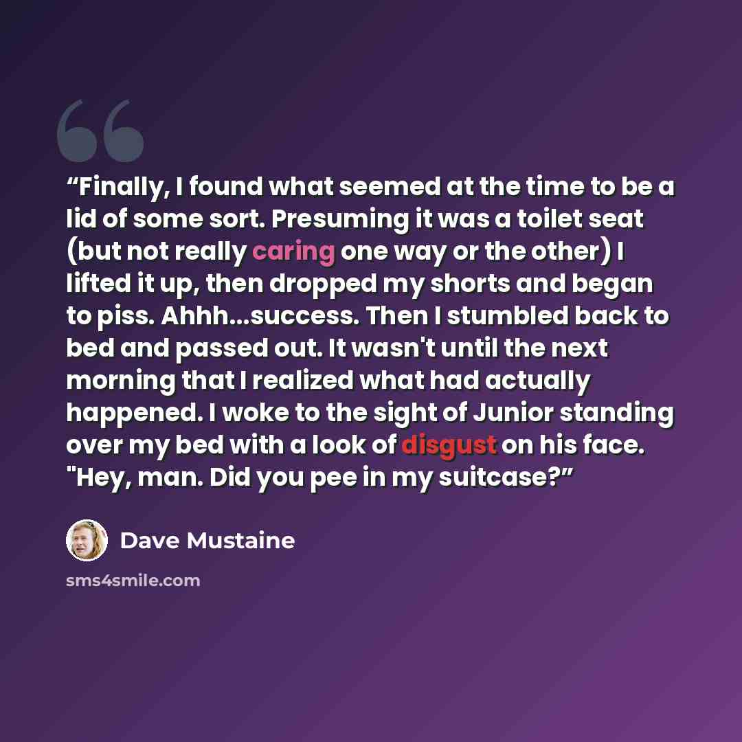 “Finally, I found what seemed at the time to be a lid of some sort. Presuming it was a toilet seat (but not really caring one way or the other) I lifted it up, then dropped my shorts and began to piss. Ahhh...success. Then I stumbled back to bed and passed out. It wasn't until the next morning that…” quote by Dave Mustaine