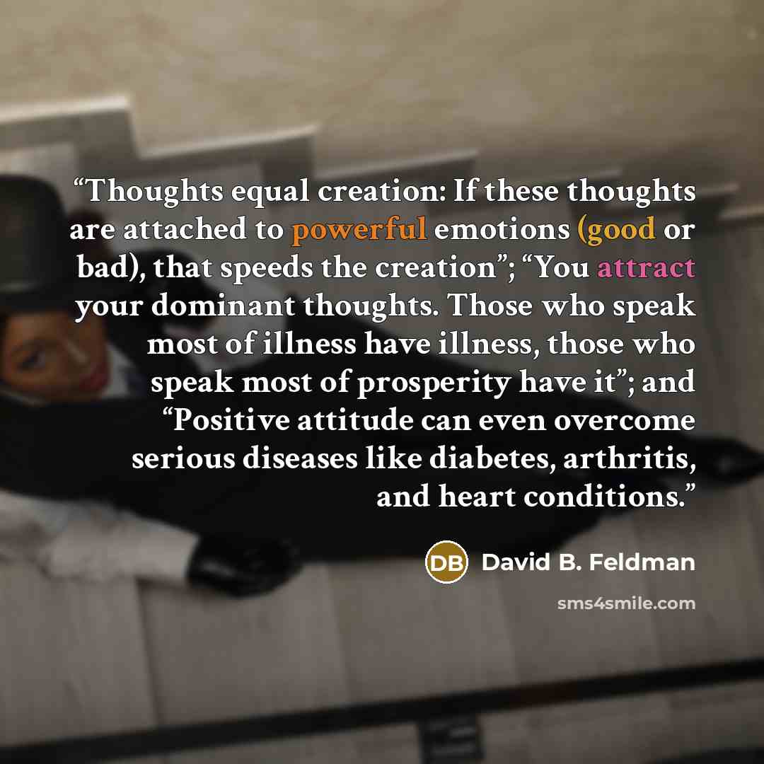 “Thoughts equal creation: If these thoughts are attached to powerful emotions (good or bad), that speeds the creation”; “You attract your dominant thoughts. Those who speak most of illness have illness, those who speak most of prosperity have it”; and “Positive attitude can even overcome serious…” quote by David B. Feldman
