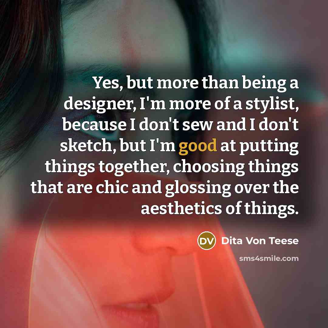 “Yes, but more than being a designer, I'm more of a stylist, because I don't sew and I don't sketch, but I'm good at putting things together, choosing things that are chic and glossing over the aesthetics of things.” quote by Dita Von Teese